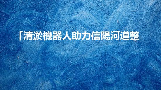 「清淤機器人助力信陽河道整治，高效解決淤塞難題！」